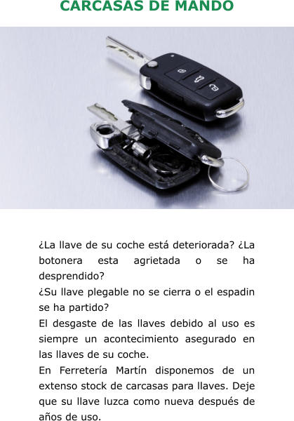 CARCASAS DE MANDO ¿La llave de su coche está deteriorada? ¿La botonera esta agrietada o se ha desprendido? ¿Su llave plegable no se cierra o el espadin se ha partido? El desgaste de las llaves debido al uso es siempre un acontecimiento asegurado en las llaves de su coche. En Ferretería Martín disponemos de un extenso stock de carcasas para llaves. Deje que su llave luzca como nueva después de años de uso.