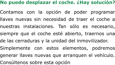 Contamos con la opción de poder programar llaves nuevas sin necesidad de traer el coche a nuestras instalaciones. Tan sólo es necesario, siempre que el coche esté abierto, traernos una de las cerraduras y la unidad del inmovilizador. Simplemente con estos elementos, podremos generar llaves nuevas que arranquen el vehículo. Consúltenos sobre esta opción No puedo desplazar el coche. ¿Hay solución?