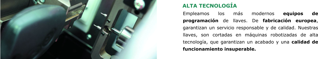 ALTA TECNOLOGÍA Empleamos los más modernos equipos de programación de llaves. De fabricación europea, garantizan un servicio responsable y de calidad. Nuestras llaves, son cortadas en máquinas robotizadas de alta tecnología, que garantizan un acabado y una calidad de funcionamiento insuperable.